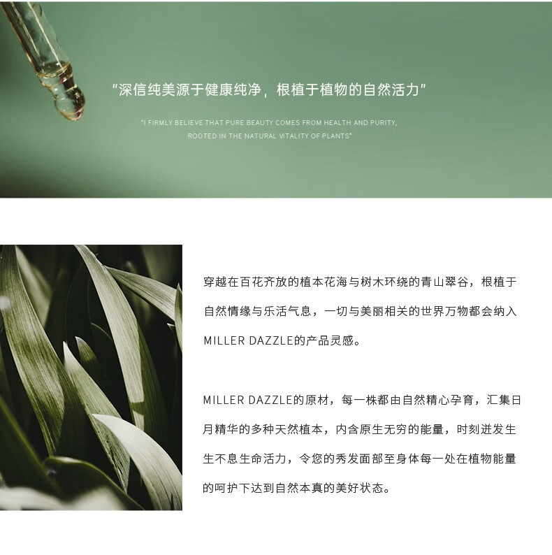 "穿越在百花齊放的植本花海與樹木環(huán)繞的青山翠谷，根植于自然情緣與樂活氣息，一切與美麗相關(guān)的世界方物都會(huì)納入 MILLERDAZZLE的產(chǎn)品靈感" "MILLERDAZZLE的原材，每一株都由自然精心孕育，匯集日月精華的多種天然植本，內(nèi)含原生無窮的能量，時(shí)刻進(jìn)發(fā)生生不息生命活力，令您的秀發(fā)面部至身體每一處在植物能量的呵護(hù)下達(dá)到自然本真的美好狀態(tài)。"