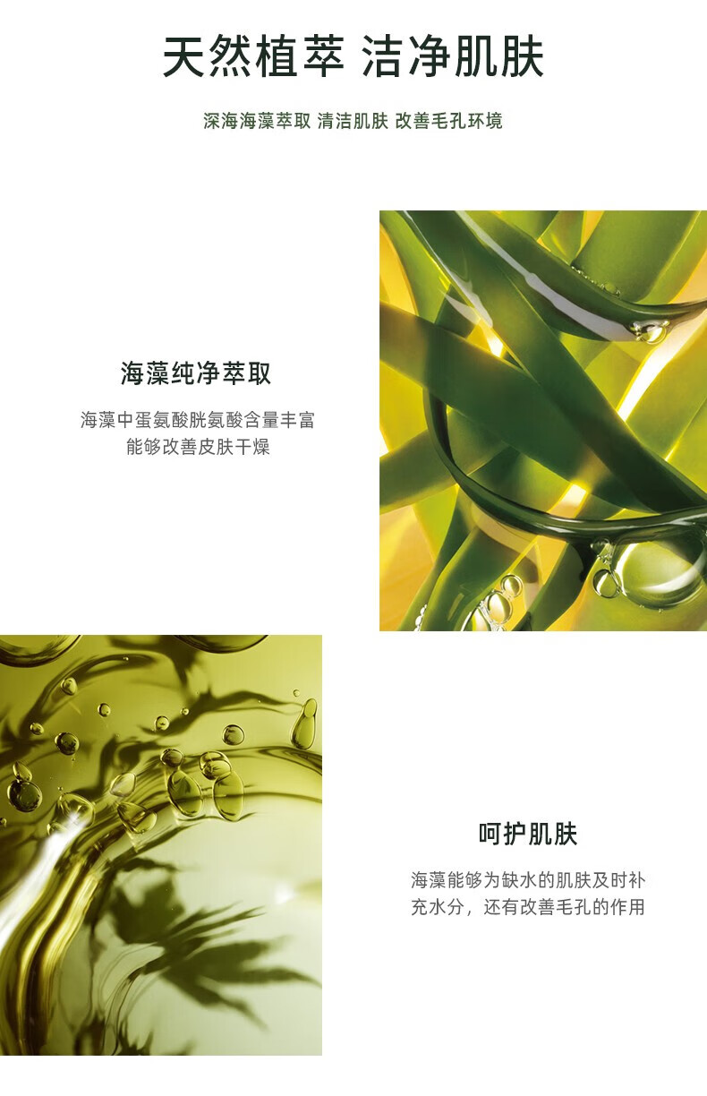 天然植萃 潔凈肌膚 深海海藻萃取 清潔肌膚 改善毛孔環(huán)境 海藻純凈萃取 海藻中蛋氨酸、胱氨酸含量豐富，能夠改善皮膚干燥 呵護肌膚 海藻能夠為缺水的肌膚及時補充水分，還有改善毛孔的作用