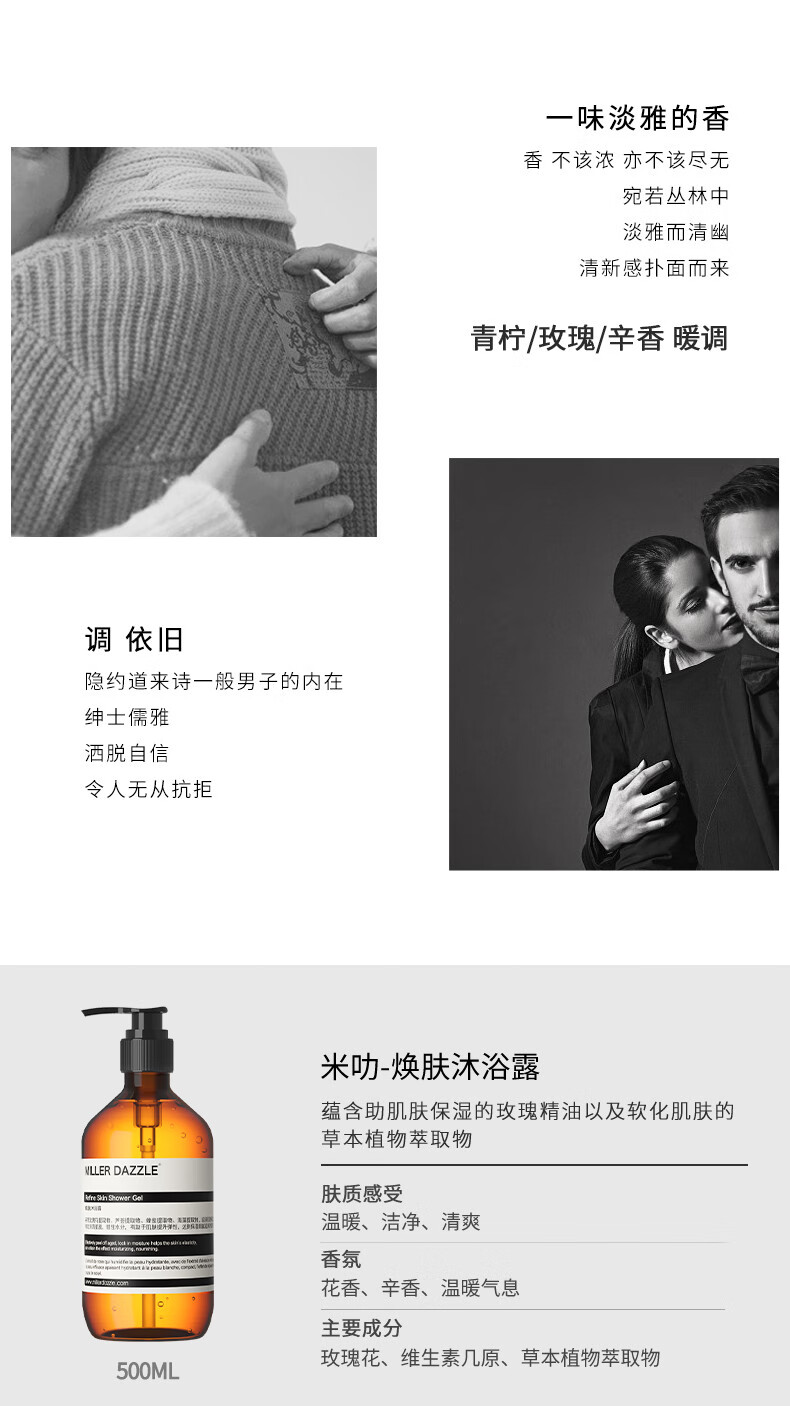 宛若叢林中 淡雅而清幽 清新感撲面而來 青檸/玫瑰/辛香暖調(diào) 調(diào)依舊 隱約道來詩一般男子的內(nèi)在 紳士儒雅 灑脫自信 令人無從抗拒 米叻-煥膚沐浴露 蘊含助肌膚保濕的玫瑰精油以及軟化肌膚的草本植物萃取物 WLLER DAZZLE 膚質(zhì)感受 溫暖、潔凈、清爽 香氛 花香、辛香、溫暖氣息 主要成分 玫瑰花、維生素幾原、草本植物萃取物