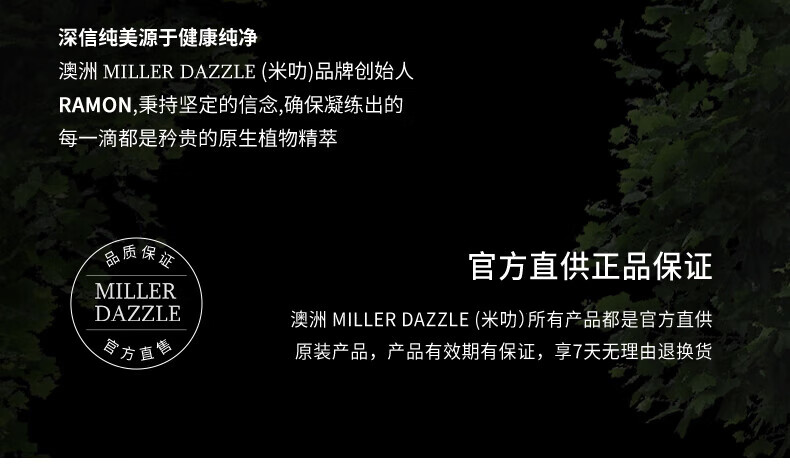 澳洲MILLERDAZZLE（米叻)品牌創(chuàng)始人RAMON秉持堅(jiān)定的信念，確保每一滴產(chǎn)品都是矜貴的原生植物精萃，品質(zhì)保證，官方直供正品。MILLER DAZZLE澳洲品牌所有產(chǎn)品均為官方直供原裝，有效期有保證，并享受7天無(wú)理由退換貨服務(wù)。